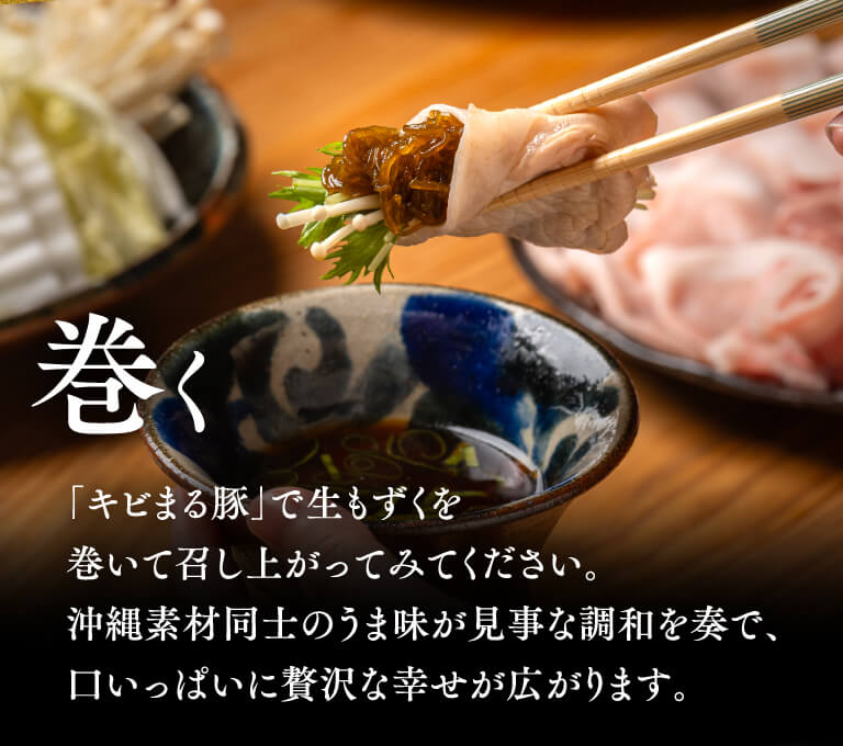 巻く 「キビまる豚」で生もずくを巻いて召し上がってみてください。沖縄素材同士のうま味が見事な調和を奏で、口いっぱいに贅沢な幸せが広がります。